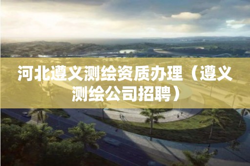 河北遵義測繪資質(zhì)辦理（遵義測繪公司招聘）