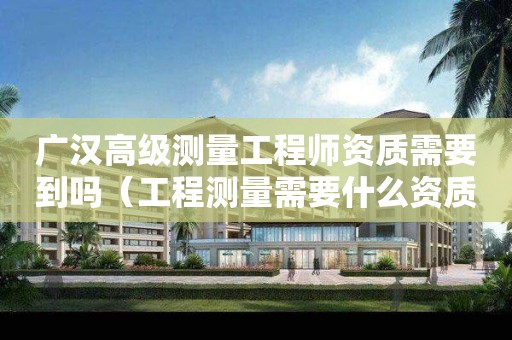 廣漢高級測量工程師資質需要到嗎（工程測量需要什么資質）