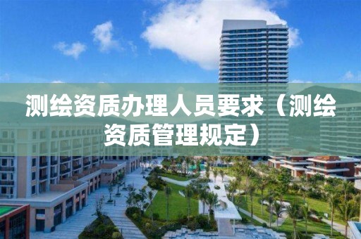 測繪資質辦理人員要求（測繪資質管理規(guī)定）