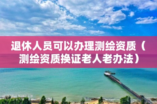 退休人員可以辦理測繪資質(zhì)（測繪資質(zhì)換證老人老辦法）
