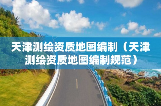 天津測繪資質(zhì)地圖編制（天津測繪資質(zhì)地圖編制規(guī)范）