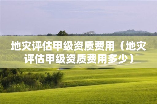 地災(zāi)評(píng)估甲級(jí)資質(zhì)費(fèi)用（地災(zāi)評(píng)估甲級(jí)資質(zhì)費(fèi)用多少）