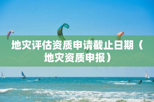 地災(zāi)評(píng)估資質(zhì)申請截止日期（地災(zāi)資質(zhì)申報(bào)）