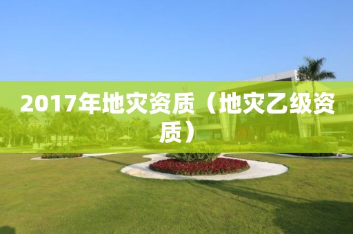 2017年地災(zāi)資質(zhì)（地災(zāi)乙級(jí)資質(zhì)）