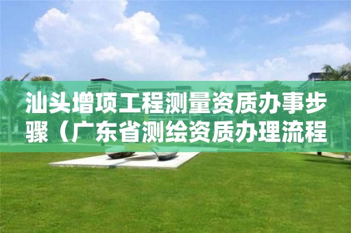 汕頭增項工程測量資質(zhì)辦事步驟（廣東省測繪資質(zhì)辦理流程）