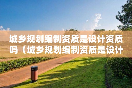 城鄉規劃編制資質是設計資質嗎（城鄉規劃編制資質是設計資質嗎）