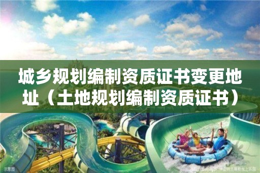 城鄉(xiāng)規(guī)劃編制資質(zhì)證書變更地址（土地規(guī)劃編制資質(zhì)證書）