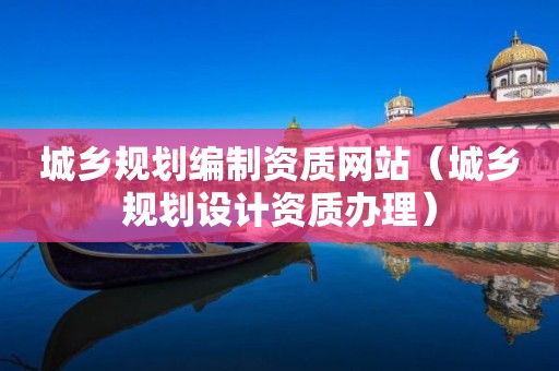 城鄉(xiāng)規(guī)劃編制資質(zhì)網(wǎng)站（城鄉(xiāng)規(guī)劃設(shè)計資質(zhì)辦理）