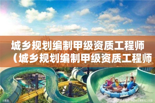 城鄉規劃編制甲級資質工程師（城鄉規劃編制甲級資質工程師待遇）