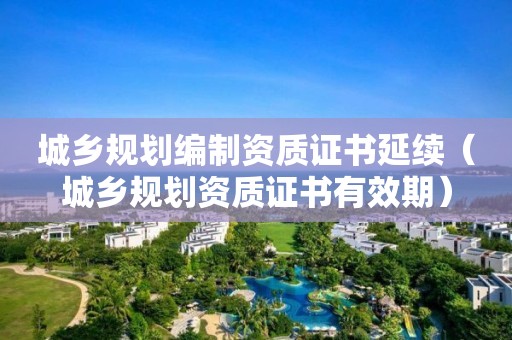 城鄉規劃編制資質證書延續（城鄉規劃資質證書有效期）