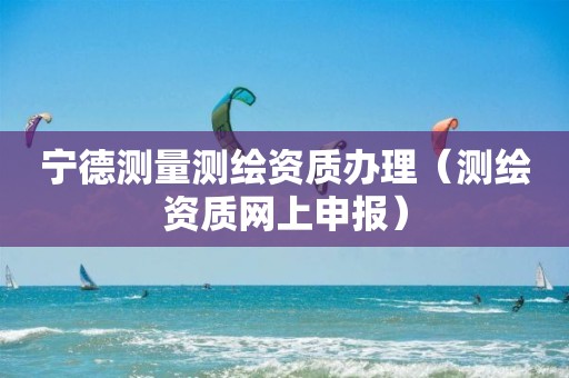 寧德測量測繪資質(zhì)辦理（測繪資質(zhì)網(wǎng)上申報）