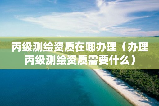 丙級測繪資質(zhì)在哪辦理（辦理丙級測繪資質(zhì)需要什么）