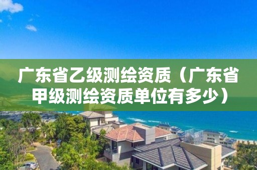 廣東省乙級(jí)測(cè)繪資質(zhì)（廣東省甲級(jí)測(cè)繪資質(zhì)單位有多少）