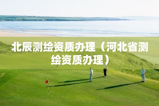 北辰測繪資質(zhì)辦理（河北省測繪資質(zhì)辦理）