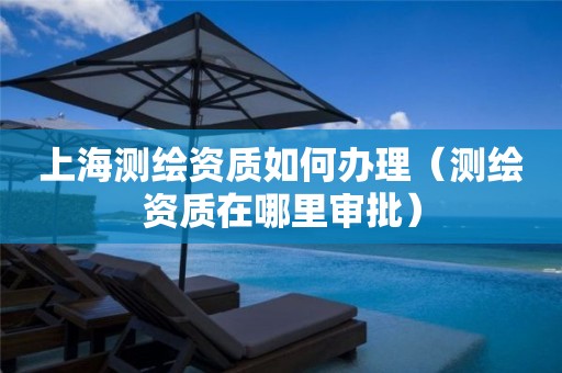 上海測繪資質如何辦理（測繪資質在哪里審批）
