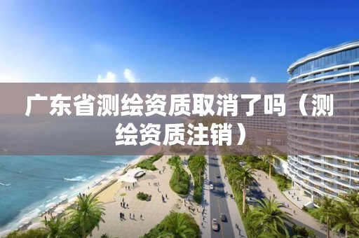 廣東省測繪資質取消了嗎（測繪資質注銷）