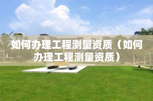 如何辦理工程測量資質(zhì)（如何辦理工程測量資質(zhì)）