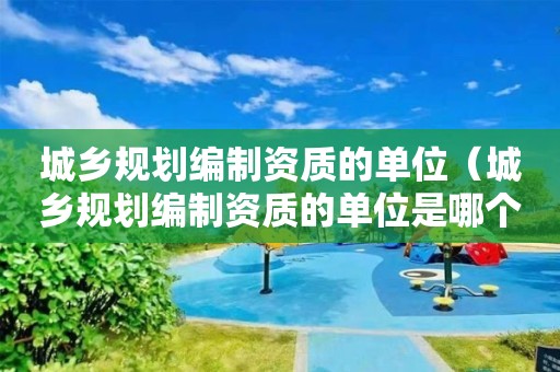 城鄉(xiāng)規(guī)劃編制資質(zhì)的單位（城鄉(xiāng)規(guī)劃編制資質(zhì)的單位是哪個）