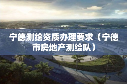 寧德測繪資質辦理要求（寧德市房地產測繪隊）