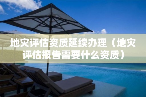 地災(zāi)評估資質(zhì)延續(xù)辦理（地災(zāi)評估報告需要什么資質(zhì)）