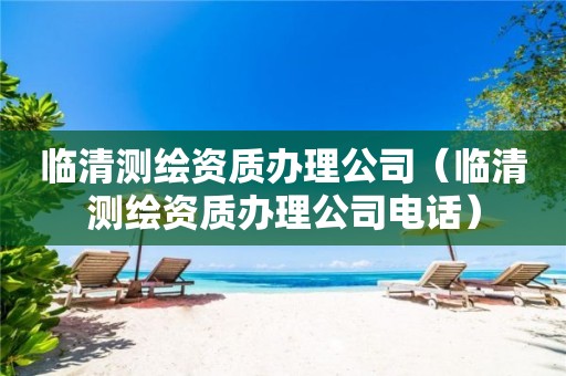 臨清測繪資質辦理公司（臨清測繪資質辦理公司電話）