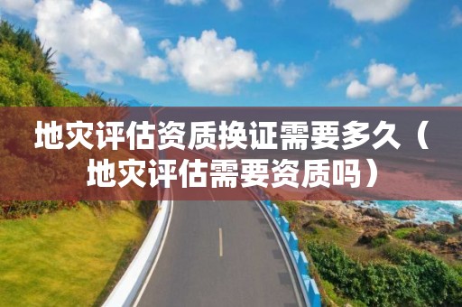 地災(zāi)評(píng)估資質(zhì)換證需要多久（地災(zāi)評(píng)估需要資質(zhì)嗎）