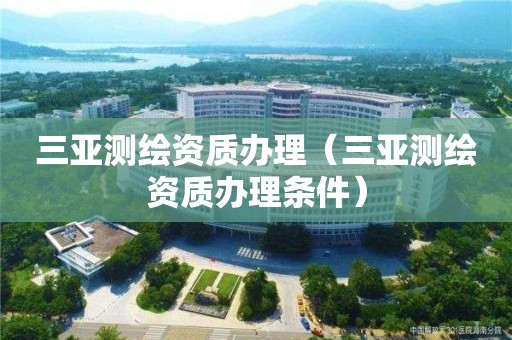 三亞測(cè)繪資質(zhì)辦理（三亞測(cè)繪資質(zhì)辦理?xiàng)l件）