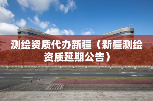 測繪資質(zhì)代辦新疆（新疆測繪資質(zhì)延期公告）