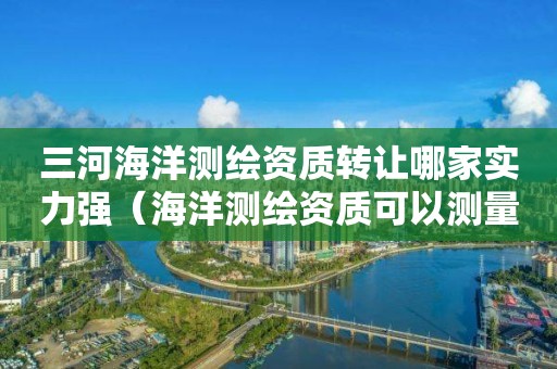 三河海洋測繪資質(zhì)轉(zhuǎn)讓哪家實(shí)力強(qiáng)（海洋測繪資質(zhì)可以測量的范圍）