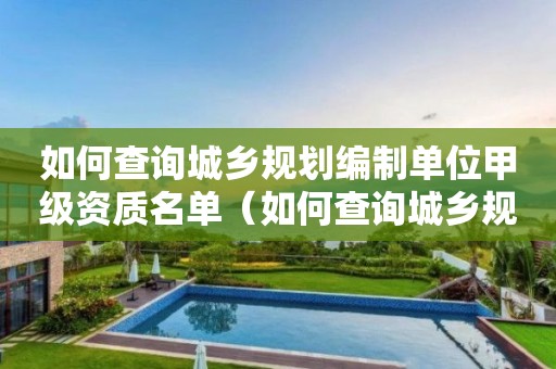 如何查詢城鄉(xiāng)規(guī)劃編制單位甲級資質(zhì)名單（如何查詢城鄉(xiāng)規(guī)劃編制單位甲級資質(zhì)名單電話）