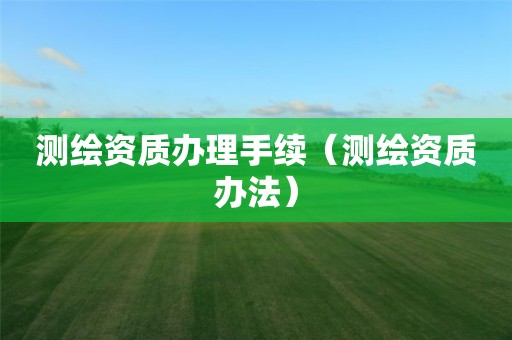 測繪資質辦理手續（測繪資質辦法）