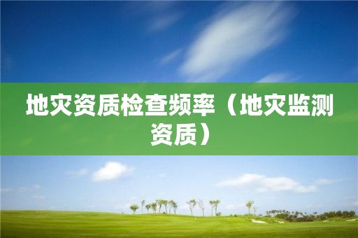 地災(zāi)資質(zhì)檢查頻率（地災(zāi)監(jiān)測資質(zhì)）