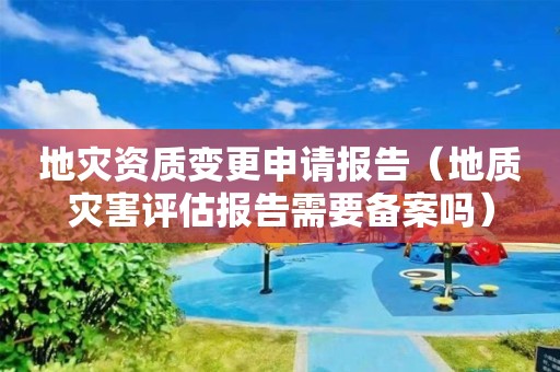 地災(zāi)資質(zhì)變更申請(qǐng)報(bào)告（地質(zhì)災(zāi)害評(píng)估報(bào)告需要備案嗎）