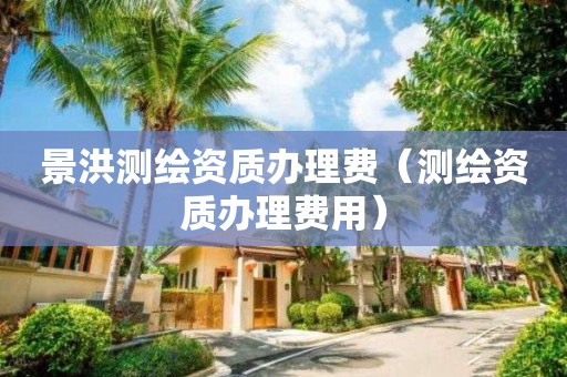景洪測繪資質(zhì)辦理費（測繪資質(zhì)辦理費用）