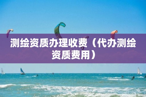測(cè)繪資質(zhì)辦理收費(fèi)（代辦測(cè)繪資質(zhì)費(fèi)用）
