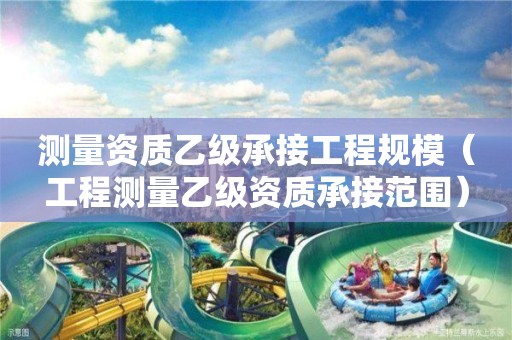 測量資質乙級承接工程規模（工程測量乙級資質承接范圍）
