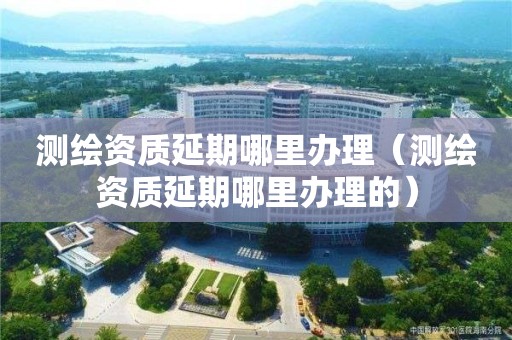 測繪資質延期哪里辦理（測繪資質延期哪里辦理的）