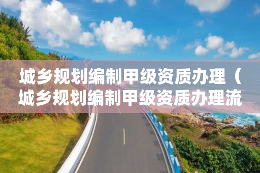 城鄉規劃編制甲級資質辦理（城鄉規劃編制甲級資質辦理流程）