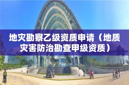 地災勘察乙級資質申請（地質災害防治勘查甲級資質）