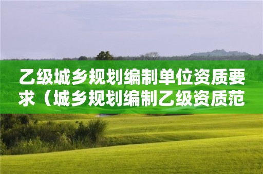 乙級(jí)城鄉(xiāng)規(guī)劃編制單位資質(zhì)要求（城鄉(xiāng)規(guī)劃編制乙級(jí)資質(zhì)范圍）