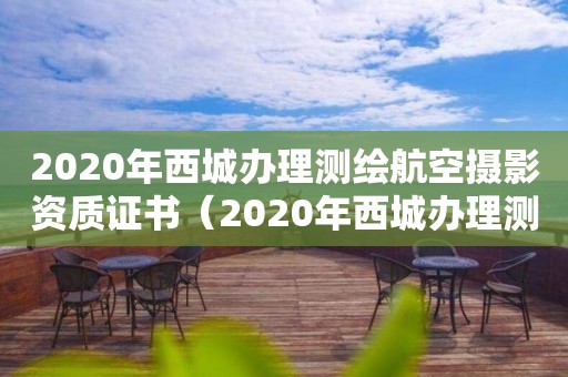2020年西城辦理測繪航空攝影資質(zhì)證書（2020年西城辦理測繪航空攝影資質(zhì)證書電話）