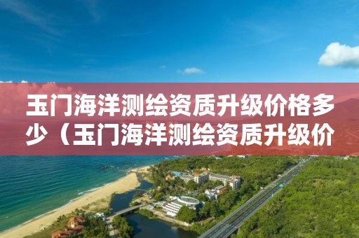 玉門海洋測繪資質(zhì)升級價格多少（玉門海洋測繪資質(zhì)升級價格多少）