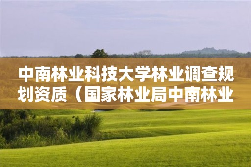 中南林業(yè)科技大學(xué)林業(yè)調(diào)查規(guī)劃資質(zhì)（國(guó)家林業(yè)局中南林業(yè)調(diào)查規(guī)劃設(shè)計(jì)院怎么樣）
