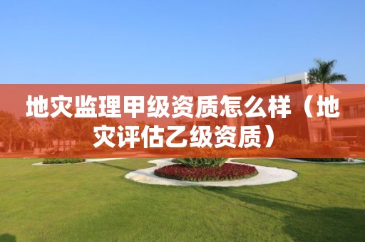 地災(zāi)監(jiān)理甲級(jí)資質(zhì)怎么樣（地災(zāi)評(píng)估乙級(jí)資質(zhì)）