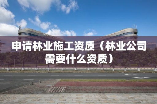 申請林業施工資質（林業公司需要什么資質）