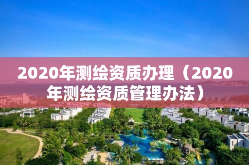 2020年測繪資質(zhì)辦理（2020年測繪資質(zhì)管理辦法）