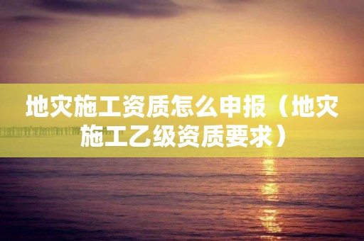 地災(zāi)施工資質(zhì)怎么申報(bào)（地災(zāi)施工乙級資質(zhì)要求）