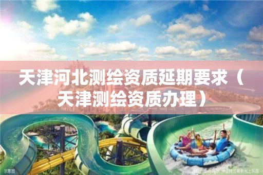 天津河北測繪資質(zhì)延期要求（天津測繪資質(zhì)辦理）