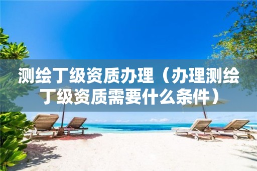 測(cè)繪丁級(jí)資質(zhì)辦理（辦理測(cè)繪丁級(jí)資質(zhì)需要什么條件）