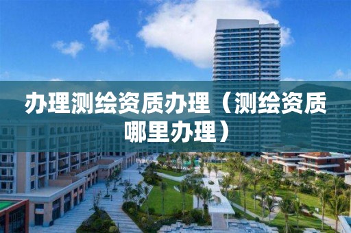 辦理測繪資質辦理（測繪資質哪里辦理）